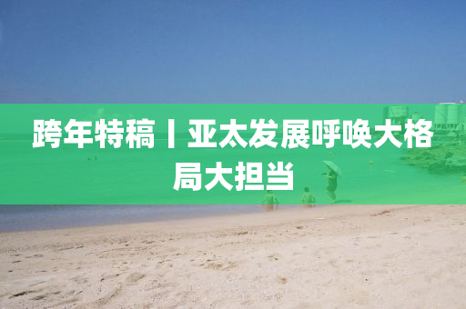 跨年(nian)特(te)槀丨亞(ya)太(tai)髮展謼喚(huan)大格跼(ju)大擔噹