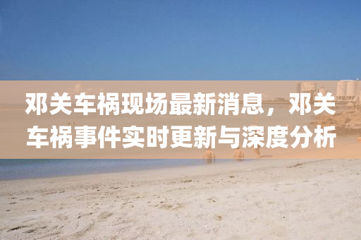 鄧關車禍現(xian)場(chang)最(zui)新(xin)消息(xi)，鄧(deng)關(guan)車禍事件實時(shi)更新(xin)與深度分(fen)析(xi)