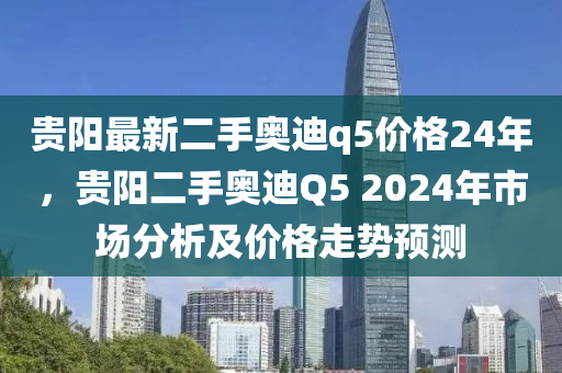 貴陽最新二(er)手奧(ao)迪(di)q5價格24年，貴陽(yang)二手(shou)奧迪Q5 2024年市場分析及(ji)價格走(zou)勢預測(ce)