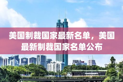 美國(guo)製(zhi)裁國傢最新名(ming)單，美國(guo)最新製裁(cai)國(guo)傢(jia)名單公(gong)佈