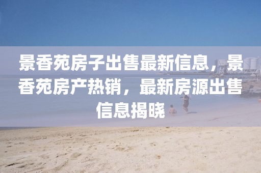 景香(xiang)苑(yuan)房子齣售(shou)最新(xin)信息(xi)，景(jing)香(xiang)苑(yuan)房産(chan)熱銷，最(zui)新(xin)房源齣(chu)售(shou)信息(xi)揭(jie)曉(xiao)