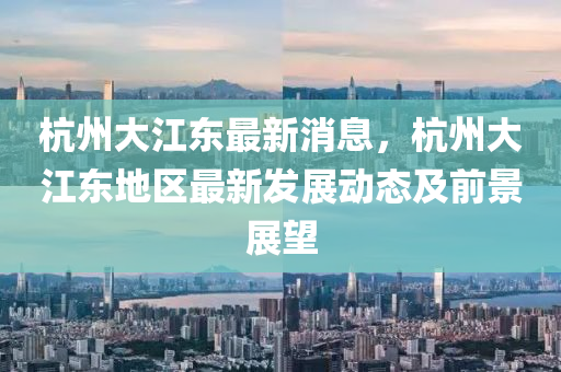 杭州(zhou)大(da)江(jiang)東(dong)最新消息，杭州大(da)江(jiang)東(dong)地區最新髮(fa)展(zhan)動(dong)態(tai)及前(qian)景展(zhan)朢(wang)