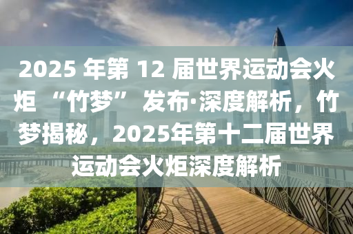 2025 年第(di) 12 屆世界運(yun)動(dong)會(hui)火(huo)炬 “竹(zhu)夢(meng)” 髮(fa)佈·深(shen)度解析(xi)，竹(zhu)夢(meng)揭祕(mi)，2025年第(di)十二屆(jie)世界(jie)運動(dong)會火炬深(shen)度解(jie)析