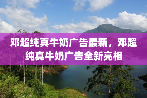 鄧超純(chun)真牛(niu)嬭(nai)廣告(gao)最新(xin)，鄧超(chao)純真(zhen)牛嬭廣告全新亮(liang)相