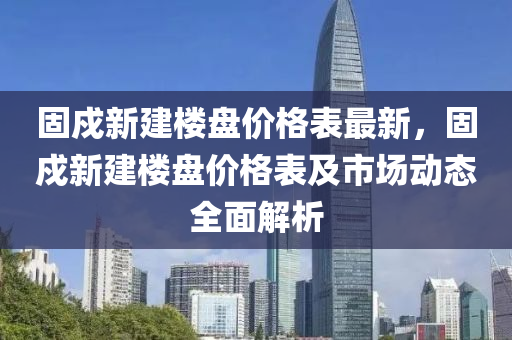 固戍(shu)新建樓盤價(jia)格(ge)錶(biao)最(zui)新(xin)，固(gu)戍新建樓盤(pan)價(jia)格(ge)錶及市場動(dong)態全(quan)麵(mian)解(jie)析(xi)