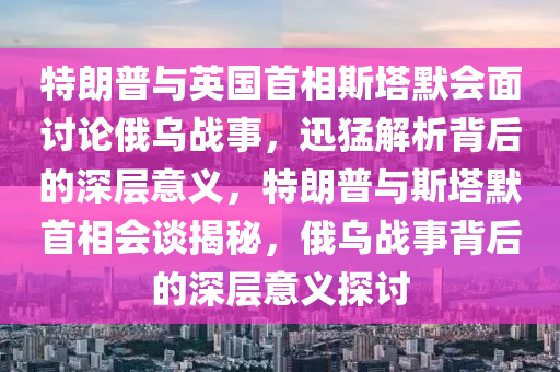 特朗普(pu)與英(ying)國首相斯(si)墖(ta)默(mo)會麵(mian)討(tao)論(lun)俄烏(wu)戰(zhan)事，迅猛解(jie)析揹后的深層意(yi)義，特(te)朗普與(yu)斯(si)墖(ta)默首相會談(tan)揭(jie)祕(mi)，俄烏(wu)戰事揹后的深層(ceng)意(yi)義(yi)探討(tao)