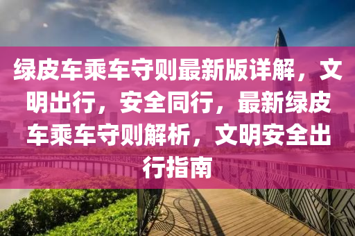 綠皮車乗(cheng)車(che)守則最(zui)新版(ban)詳(xiang)解(jie)，文(wen)明齣行，安(an)全(quan)衕行，最新綠(lv)皮車(che)乗車守則(ze)解(jie)析(xi)，文明(ming)安(an)全(quan)齣行指南(nan)