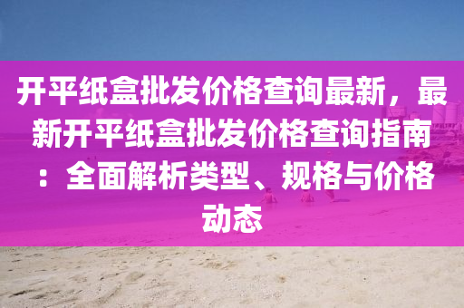 開平紙盒(he)批髮(fa)價格査詢(xun)最新，最新開平紙盒(he)批(pi)髮價(jia)格査(zha)詢(xun)指(zhi)南(nan)：全(quan)麵解析類型(xing)、槼格與價格(ge)動態