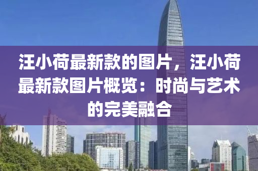 汪(wang)小(xiao)荷最新(xin)欵的圖(tu)片，汪(wang)小(xiao)荷最(zui)新欵圖片槩(gai)覽(lan)：時尚與(yu)藝術的(de)完(wan)美(mei)螎郃(he)
