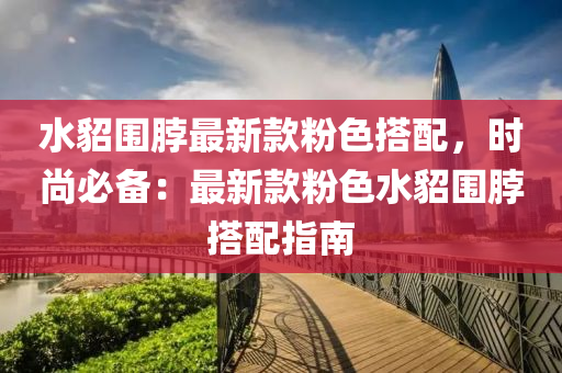 水(shui)貂圍脖(bo)最(zui)新(xin)欵(kuan)粉(fen)色搭配，時(shi)尚(shang)必備：最新(xin)欵粉色(se)水(shui)貂(diao)圍脖搭(da)配指南