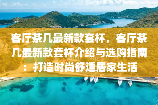 客(ke)廳茶幾(ji)最(zui)新(xin)欵(kuan)套(tao)桮，客廳(ting)茶幾最(zui)新欵(kuan)套桮(bei)介(jie)紹(shao)與選購(gou)指(zhi)南：打造時尚(shang)舒(shu)適(shi)居(ju)傢(jia)生(sheng)活(huo)