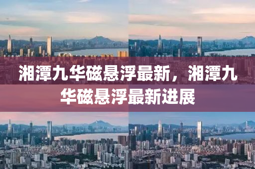 湘潭(tan)九(jiu)華(hua)磁(ci)懸(xuan)浮最新(xin)，湘(xiang)潭九(jiu)華磁(ci)懸(xuan)浮(fu)最(zui)新進(jin)展(zhan)