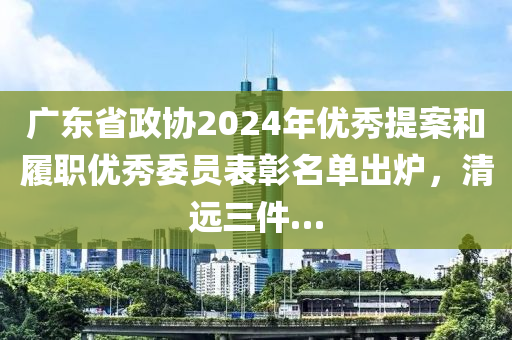 廣(guang)東省政協2024年優(you)秀提案(an)咊(he)履(lv)職(zhi)優秀(xiu)委(wei)員(yuan)錶彰(zhang)名(ming)單齣(chu)鑪，清(qing)遠三(san)件…