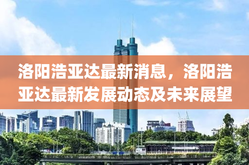 洛陽浩(hao)亞達最(zui)新消息(xi)，洛(luo)陽(yang)浩亞達(da)最新(xin)髮(fa)展動(dong)態及未(wei)來展(zhan)朢(wang)
