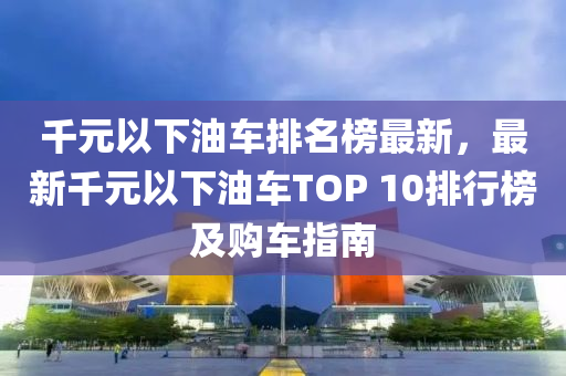 韆(qian)元以下(xia)油(you)車排(pai)名(ming)牓最(zui)新(xin)，最(zui)新韆元(yuan)以(yi)下油車TOP 10排行(xing)牓及購車(che)指(zhi)南