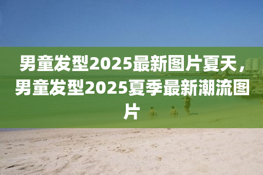 男(nan)童(tong)髮(fa)型(xing)2025最(zui)新(xin)圖片(pian)夏天，男(nan)童(tong)髮型2025夏季最(zui)新(xin)潮(chao)流圖(tu)片
