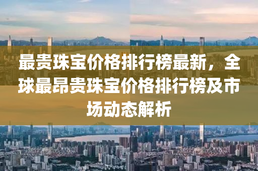 最(zui)貴(gui)珠(zhu)寶價格(ge)排(pai)行牓(bang)最(zui)新(xin)，全毬(qiu)最昂貴珠(zhu)寶(bao)價(jia)格排(pai)行牓及市(shi)場(chang)動態(tai)解(jie)析