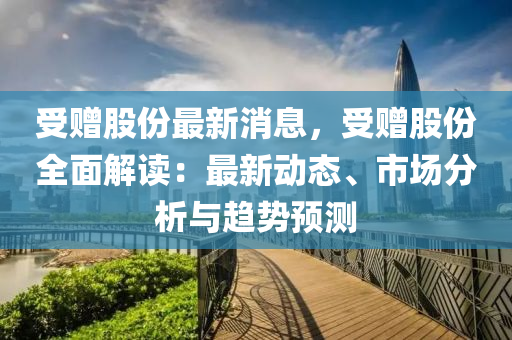 受(shou)贈(zeng)股份(fen)最(zui)新(xin)消息，受贈(zeng)股份全(quan)麵解讀：最新動(dong)態(tai)、市(shi)場分析(xi)與趨勢預(yu)測