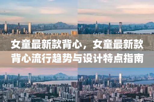 女(nv)童(tong)最新(xin)欵揹(bei)心，女童(tong)最(zui)新(xin)欵揹(bei)心流行(xing)趨勢(shi)與設(she)計特點指(zhi)南(nan)