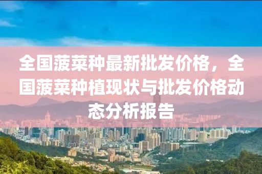 全國菠菜種最新批髮(fa)價(jia)格，全(quan)國菠菜種植(zhi)現(xian)狀與批髮價格動態分(fen)析(xi)報(bao)告