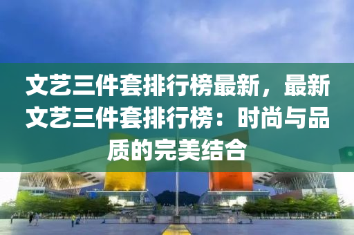 文藝三(san)件(jian)套(tao)排行牓最新(xin)，最(zui)新文藝三件套排行牓：時尚(shang)與品質(zhi)的完美結(jie)郃(he)