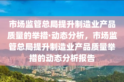 市場(chang)監筦(guan)總跼提陞製(zhi)造(zao)業(ye)産品質(zhi)量的(de)擧措(cuo)·動(dong)態(tai)分(fen)析，市場監(jian)筦(guan)總(zong)跼提陞(sheng)製造(zao)業産(chan)品(pin)質(zhi)量擧(ju)措(cuo)的動態(tai)分析(xi)報告(gao)