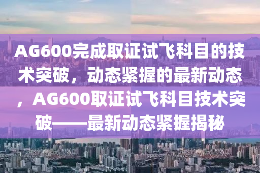 AG600完(wan)成取(qu)證試飛(fei)科(ke)目(mu)的技術(shu)突(tu)破，動態緊握(wo)的(de)最(zui)新(xin)動態，AG600取(qu)證試飛科(ke)目技術突破(po)——最(zui)新動態(tai)緊(jin)握揭祕(mi)