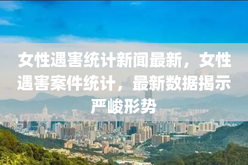女(nv)性遇(yu)害(hai)統計(ji)新(xin)聞最新，女性(xing)遇害案件統計(ji)，最新數(shu)據揭(jie)示(shi)嚴(yan)峻形(xing)勢(shi)
