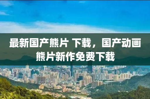 最(zui)新國産熊(xiong)片 下(xia)載(zai)，國(guo)産(chan)動(dong)畫熊片(pian)新(xin)作(zuo)免費(fei)下載