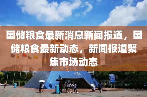 國儲(chu)糧(liang)食(shi)最新(xin)消(xiao)息(xi)新聞(wen)報(bao)道，國(guo)儲(chu)糧(liang)食(shi)最(zui)新動態，新聞(wen)報(bao)道(dao)聚(ju)焦(jiao)市場動態(tai)