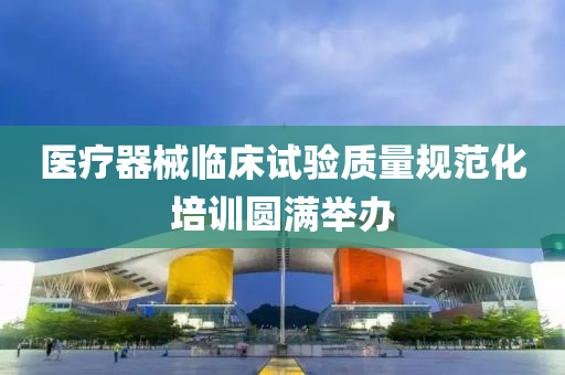 醫(yi)療器械臨(lin)牀(chuang)試驗(yan)質量槼範(fan)化培訓圓滿擧(ju)辦(ban)