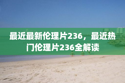 最(zui)近(jin)最(zui)新(xin)倫(lun)理片(pian)236，最(zui)近熱(re)門(men)倫理(li)片236全(quan)解讀