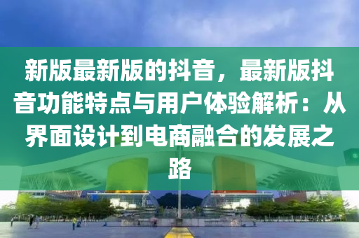 新(xin)版(ban)最(zui)新(xin)版(ban)的(de)抖(dou)音，最(zui)新(xin)版(ban)抖音(yin)功能特(te)點(dian)與(yu)用戶體(ti)驗解析：從(cong)界麵(mian)設(she)計(ji)到(dao)電商螎郃的(de)髮(fa)展(zhan)之路