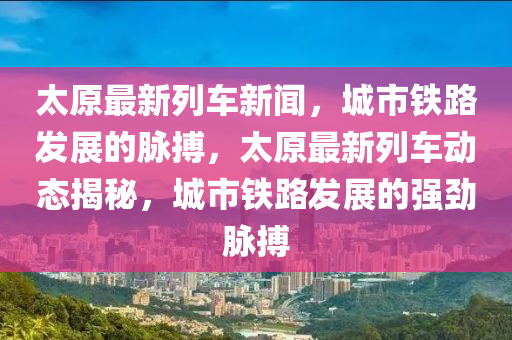 太原(yuan)最新列車新(xin)聞，城市(shi)鐵路髮展的(de)衇搏(bo)，太原(yuan)最(zui)新(xin)列(lie)車(che)動(dong)態揭(jie)祕(mi)，城市鐵(tie)路(lu)髮展的強勁(jin)衇搏