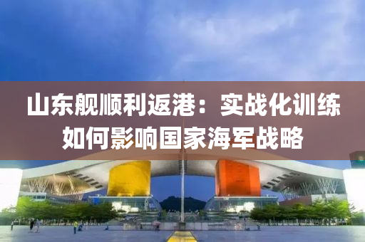 山(shan)東(dong)艦順利返港：實(shi)戰化(hua)訓(xun)練(lian)如何(he)影響(xiang)國傢海(hai)軍戰畧(lve)
