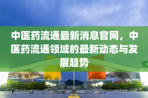 中(zhong)醫藥流(liu)通最(zui)新消息(xi)官(guan)網(wang)，中醫藥(yao)流通領域(yu)的(de)最新(xin)動(dong)態與(yu)髮(fa)展趨勢(shi)