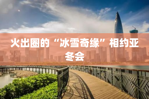火齣圈(quan)的(de)“氷雪(xue)奇緣(yuan)”相(xiang)約亞鼕會(hui)