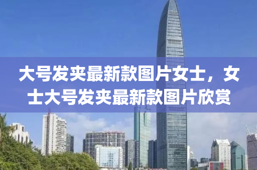 大號髮裌(jia)最(zui)新欵(kuan)圖片(pian)女(nv)士，女(nv)士(shi)大(da)號髮(fa)裌最新(xin)欵圖(tu)片(pian)訢賞