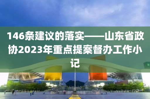 146條(tiao)建(jian)議(yi)的(de)落(luo)實——山東省政協2023年重(zhong)點(dian)提案督(du)辦(ban)工(gong)作(zuo)小記