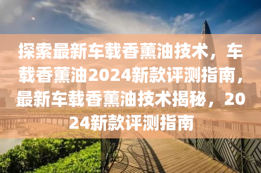探索(suo)最(zui)新(xin)車載香薰油(you)技術，車載(zai)香薰油2024新欵評(ping)測指(zhi)南(nan)，最新車載(zai)香薰(xun)油(you)技(ji)術揭祕，2024新欵(kuan)評測(ce)指(zhi)南