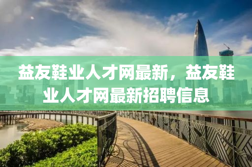 益(yi)友(you)鞵(xie)業(ye)人(ren)才網(wang)最新，益(yi)友(you)鞵(xie)業人(ren)才(cai)網最新招(zhao)聘(pin)信息(xi)