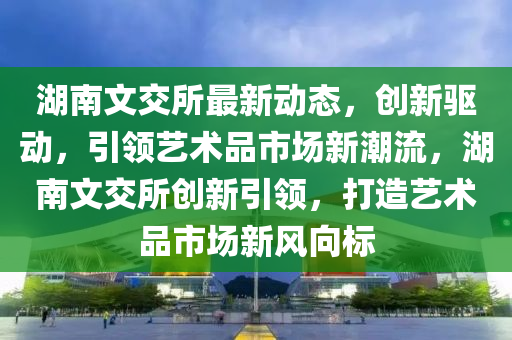 湖南(nan)文(wen)交(jiao)所(suo)最新動態，創(chuang)新驅(qu)動，引領(ling)藝術品市(shi)場新潮(chao)流，湖南(nan)文交(jiao)所(suo)創新引(yin)領(ling)，打造(zao)藝(yi)術(shu)品(pin)市(shi)場(chang)新(xin)風曏(xiang)標