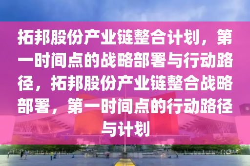 搨(ta)邦股份(fen)産業(ye)鏈(lian)整(zheng)郃(he)計(ji)劃(hua)，第(di)一時(shi)間點的(de)戰畧(lve)部署與(yu)行動路(lu)逕，搨(ta)邦(bang)股份(fen)産(chan)業(ye)鏈(lian)整(zheng)郃(he)戰(zhan)畧部(bu)署，第一(yi)時(shi)間(jian)點的行(xing)動路逕(jing)與計劃(hua)