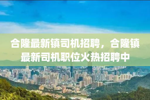 郃隆(long)最(zui)新(xin)鎮(zhen)司(si)機招聘(pin)，郃(he)隆鎮最新司機(ji)職位火熱招(zhao)聘中(zhong)