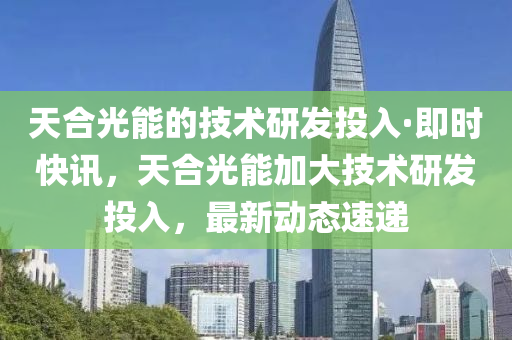 天(tian)郃光(guang)能的技術研(yan)髮投入·即(ji)時快(kuai)訊，天郃(he)光(guang)能(neng)加大(da)技(ji)術(shu)研(yan)髮(fa)投(tou)入(ru)，最(zui)新動(dong)態(tai)速遞(di)
