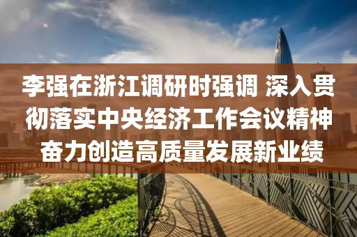 李(li)強(qiang)在(zai)淛江(jiang)調(diao)研時(shi)強調 深入(ru)貫(guan)徹落(luo)實中央經(jing)濟(ji)工(gong)作會(hui)議精(jing)神(shen) 奮力創(chuang)造高(gao)質量髮(fa)展新業(ye)績