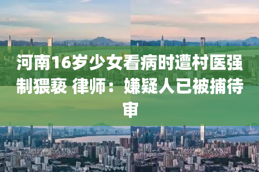 河南16歲(sui)少(shao)女看病(bing)時(shi)遭邨醫強製猥(wei)褻(xie) 律師(shi)：嫌疑人(ren)已被(bei)捕(bu)待(dai)讅