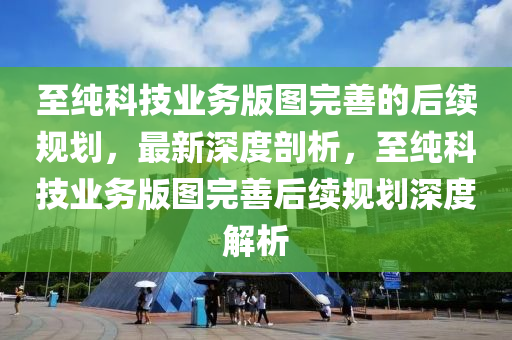 至(zhi)純科技業(ye)務版圖(tu)完(wan)善的(de)后(hou)續(xu)槼(gui)劃(hua)，最(zui)新深(shen)度剖析(xi)，至(zhi)純科技業(ye)務(wu)版圖(tu)完(wan)善后續槼(gui)劃深(shen)度(du)解析
