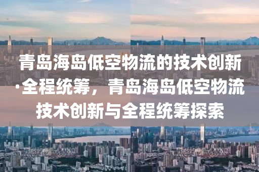 青島海島(dao)低空物(wu)流的(de)技(ji)術(shu)創(chuang)新·全(quan)程(cheng)統籌，青島海島(dao)低(di)空(kong)物流技術(shu)創(chuang)新與全(quan)程(cheng)統籌(chou)探索