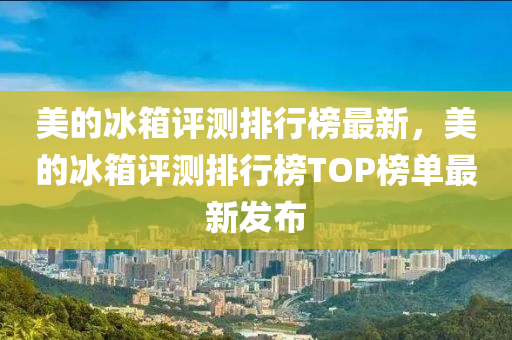 美(mei)的氷箱評(ping)測排行牓(bang)最(zui)新，美的(de)氷(bing)箱(xiang)評測(ce)排行(xing)牓TOP牓(bang)單最新(xin)髮(fa)佈
